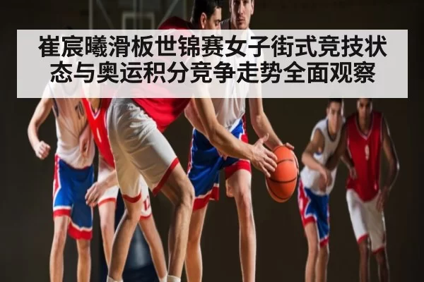 崔宸曦滑板世锦赛女子街式竞技状态与奥运积分竞争走势全面观察